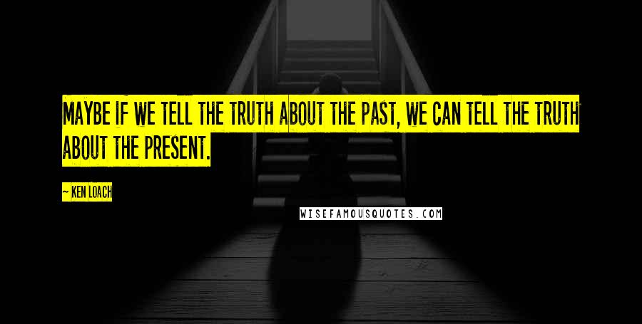 Ken Loach Quotes: Maybe if we tell the truth about the past, we can tell the truth about the present.