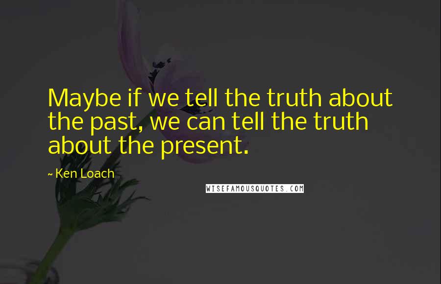 Ken Loach Quotes: Maybe if we tell the truth about the past, we can tell the truth about the present.