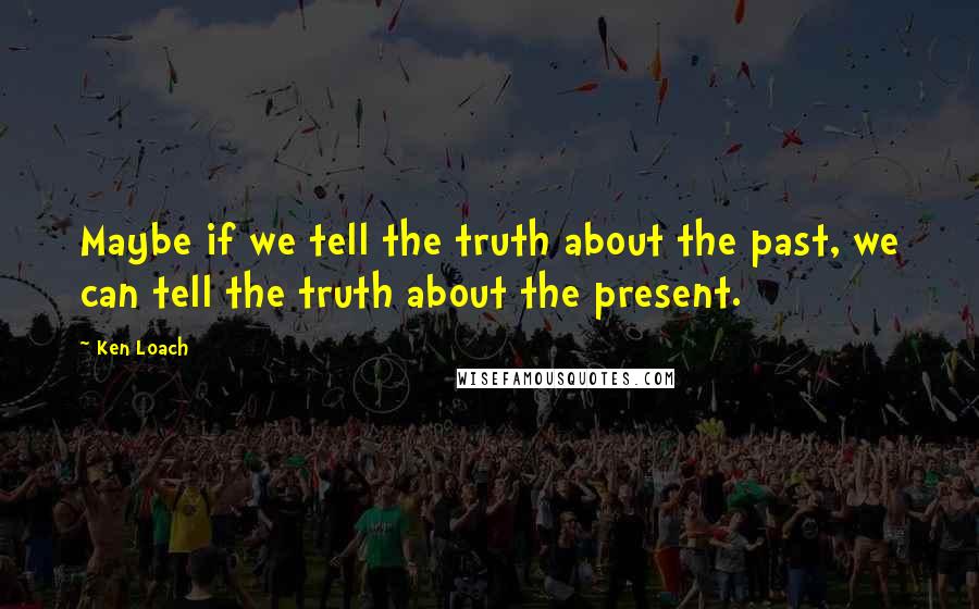 Ken Loach Quotes: Maybe if we tell the truth about the past, we can tell the truth about the present.