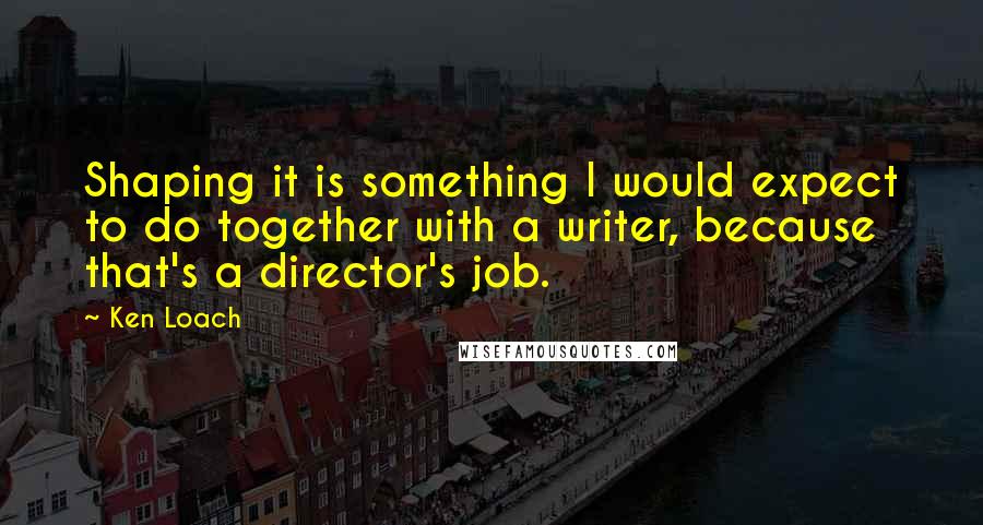 Ken Loach Quotes: Shaping it is something I would expect to do together with a writer, because that's a director's job.