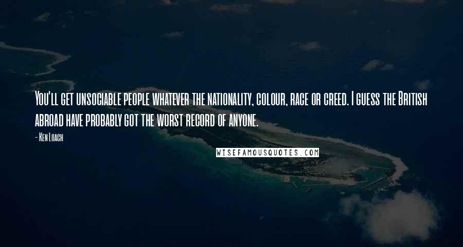 Ken Loach Quotes: You'll get unsociable people whatever the nationality, colour, race or creed. I guess the British abroad have probably got the worst record of anyone.