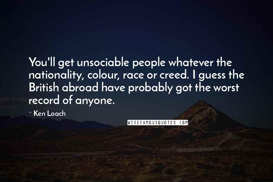Ken Loach Quotes: You'll get unsociable people whatever the nationality, colour, race or creed. I guess the British abroad have probably got the worst record of anyone.