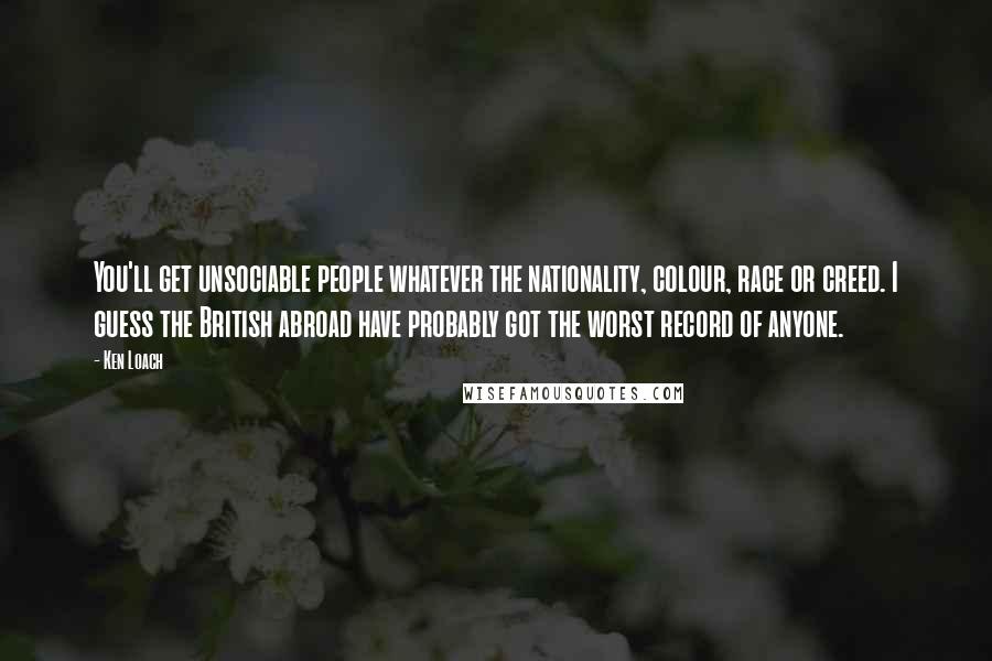 Ken Loach Quotes: You'll get unsociable people whatever the nationality, colour, race or creed. I guess the British abroad have probably got the worst record of anyone.