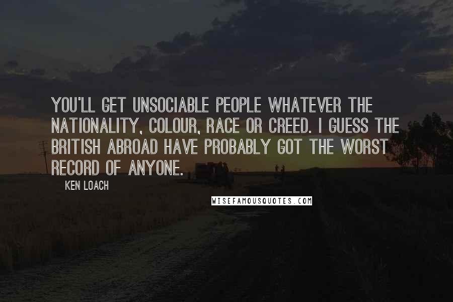 Ken Loach Quotes: You'll get unsociable people whatever the nationality, colour, race or creed. I guess the British abroad have probably got the worst record of anyone.