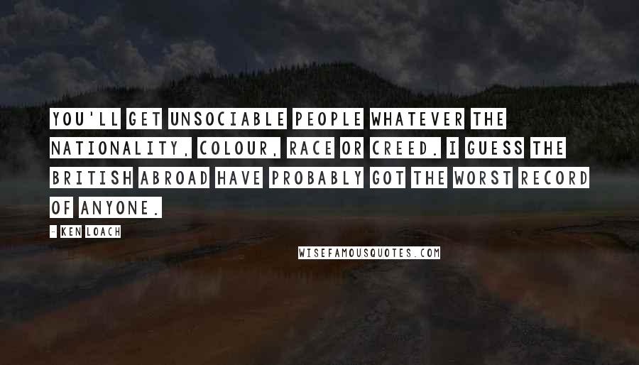 Ken Loach Quotes: You'll get unsociable people whatever the nationality, colour, race or creed. I guess the British abroad have probably got the worst record of anyone.