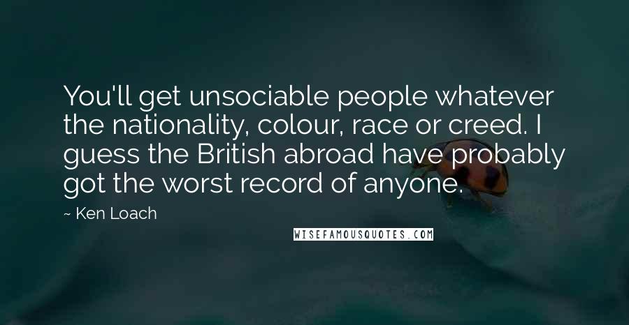 Ken Loach Quotes: You'll get unsociable people whatever the nationality, colour, race or creed. I guess the British abroad have probably got the worst record of anyone.