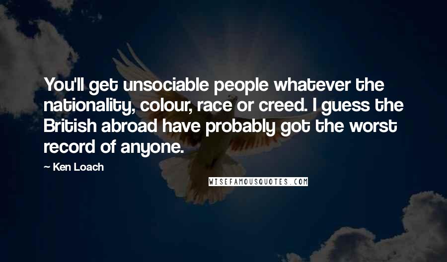 Ken Loach Quotes: You'll get unsociable people whatever the nationality, colour, race or creed. I guess the British abroad have probably got the worst record of anyone.