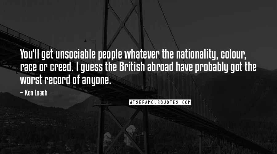 Ken Loach Quotes: You'll get unsociable people whatever the nationality, colour, race or creed. I guess the British abroad have probably got the worst record of anyone.