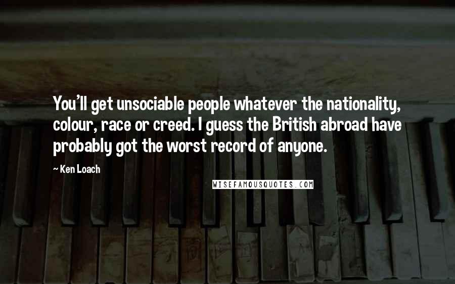 Ken Loach Quotes: You'll get unsociable people whatever the nationality, colour, race or creed. I guess the British abroad have probably got the worst record of anyone.