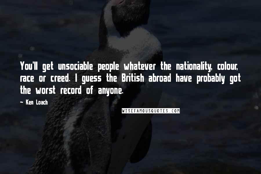 Ken Loach Quotes: You'll get unsociable people whatever the nationality, colour, race or creed. I guess the British abroad have probably got the worst record of anyone.