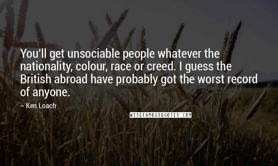 Ken Loach Quotes: You'll get unsociable people whatever the nationality, colour, race or creed. I guess the British abroad have probably got the worst record of anyone.