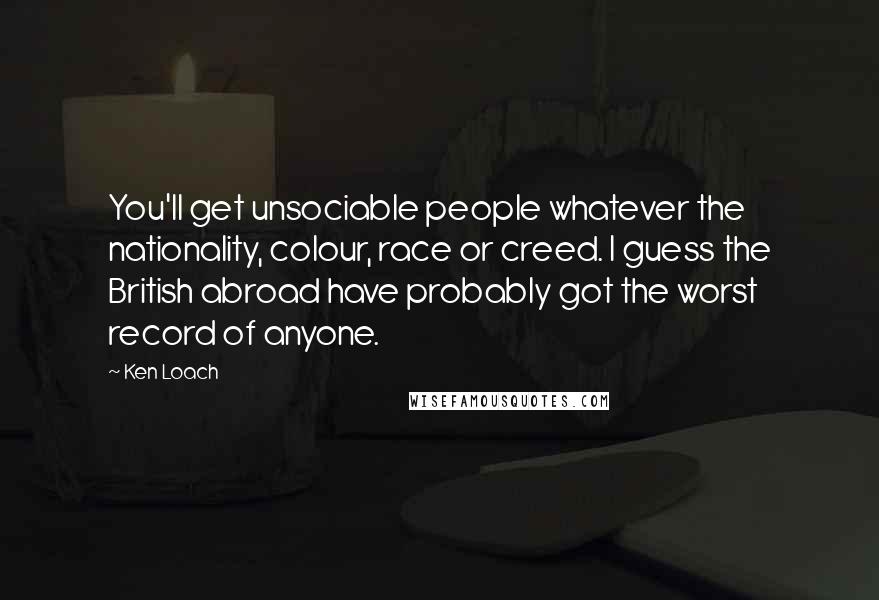 Ken Loach Quotes: You'll get unsociable people whatever the nationality, colour, race or creed. I guess the British abroad have probably got the worst record of anyone.