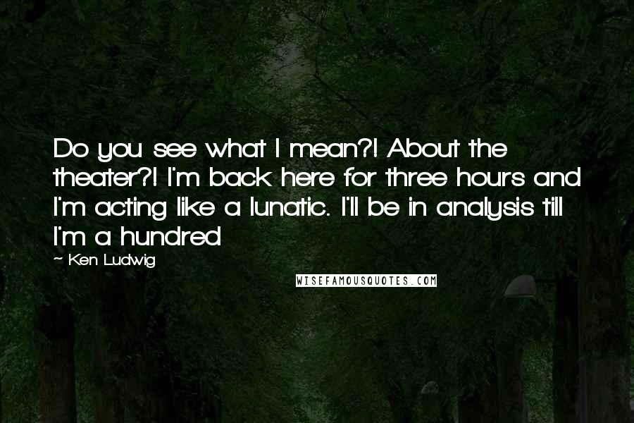Ken Ludwig Quotes: Do you see what I mean?! About the theater?! I'm back here for three hours and I'm acting like a lunatic. I'll be in analysis till I'm a hundred