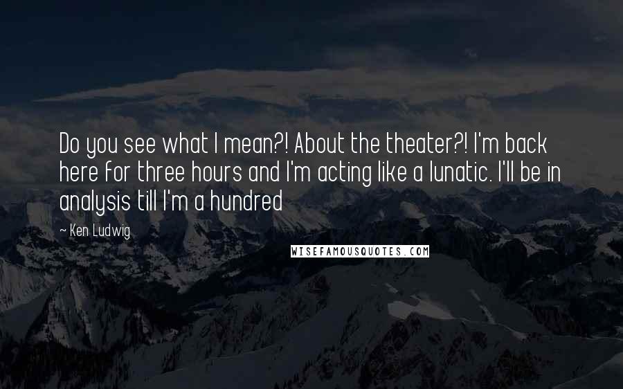 Ken Ludwig Quotes: Do you see what I mean?! About the theater?! I'm back here for three hours and I'm acting like a lunatic. I'll be in analysis till I'm a hundred