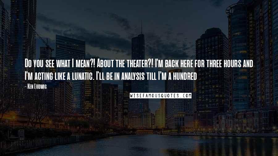 Ken Ludwig Quotes: Do you see what I mean?! About the theater?! I'm back here for three hours and I'm acting like a lunatic. I'll be in analysis till I'm a hundred