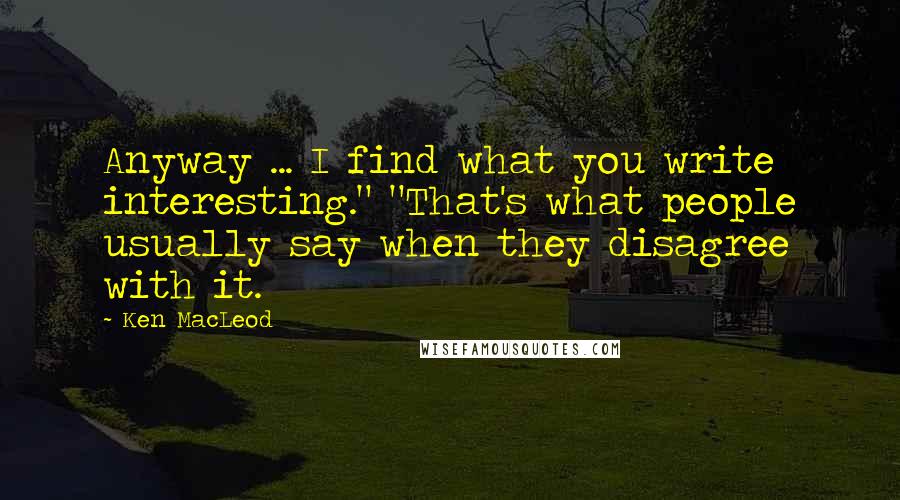 Ken MacLeod Quotes: Anyway ... I find what you write interesting." "That's what people usually say when they disagree with it.