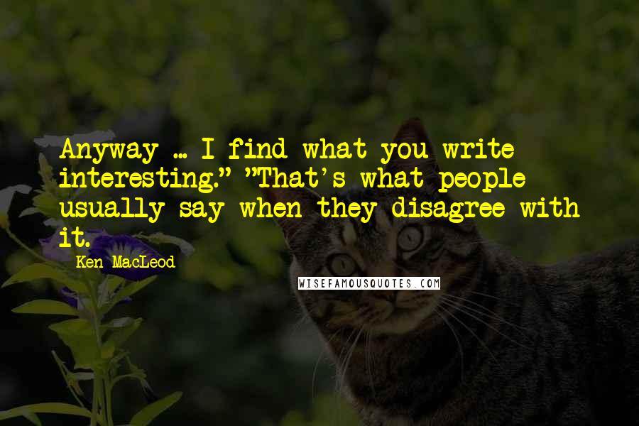 Ken MacLeod Quotes: Anyway ... I find what you write interesting." "That's what people usually say when they disagree with it.