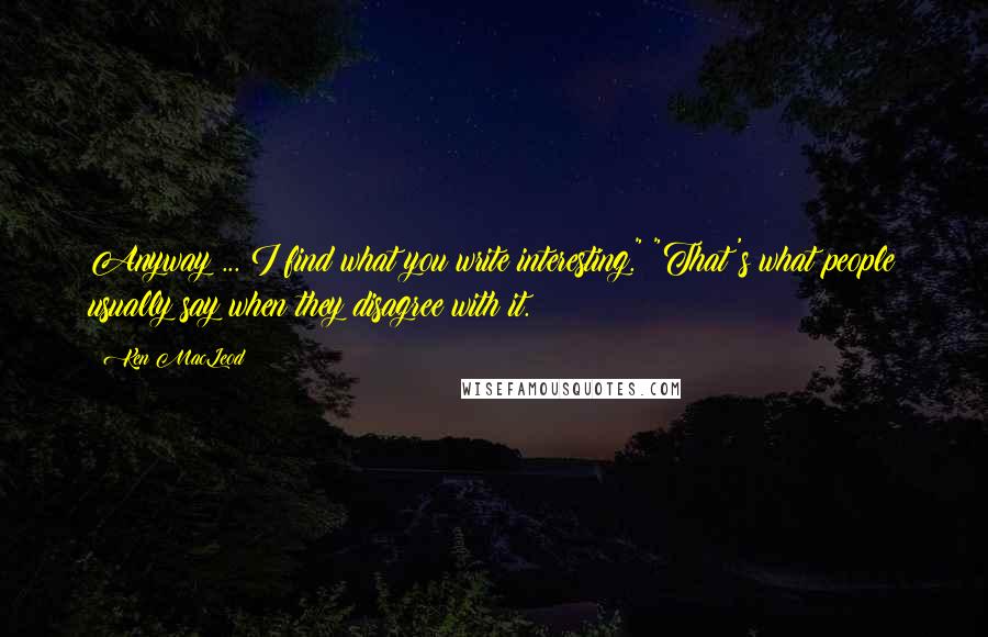 Ken MacLeod Quotes: Anyway ... I find what you write interesting." "That's what people usually say when they disagree with it.