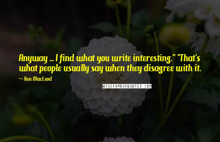 Ken MacLeod Quotes: Anyway ... I find what you write interesting." "That's what people usually say when they disagree with it.