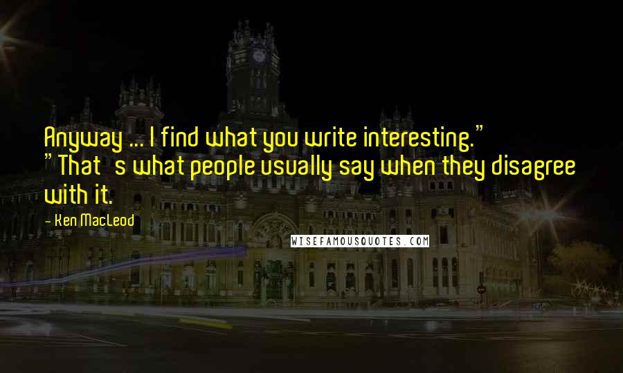 Ken MacLeod Quotes: Anyway ... I find what you write interesting." "That's what people usually say when they disagree with it.