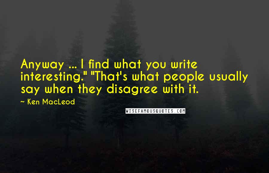 Ken MacLeod Quotes: Anyway ... I find what you write interesting." "That's what people usually say when they disagree with it.