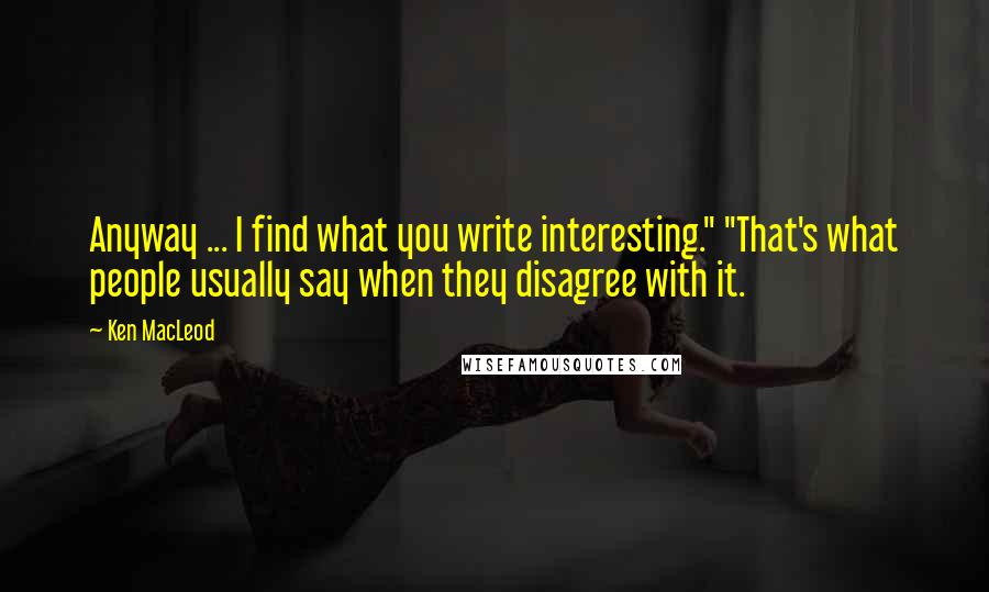 Ken MacLeod Quotes: Anyway ... I find what you write interesting." "That's what people usually say when they disagree with it.