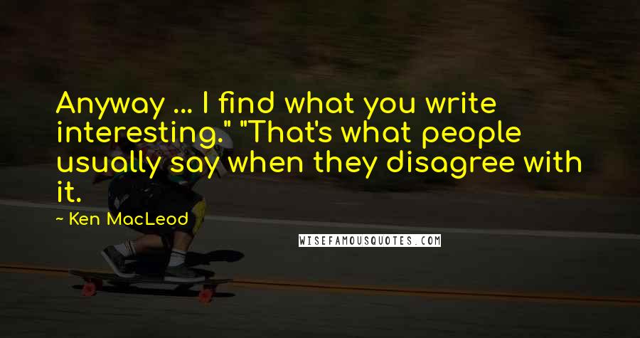 Ken MacLeod Quotes: Anyway ... I find what you write interesting." "That's what people usually say when they disagree with it.