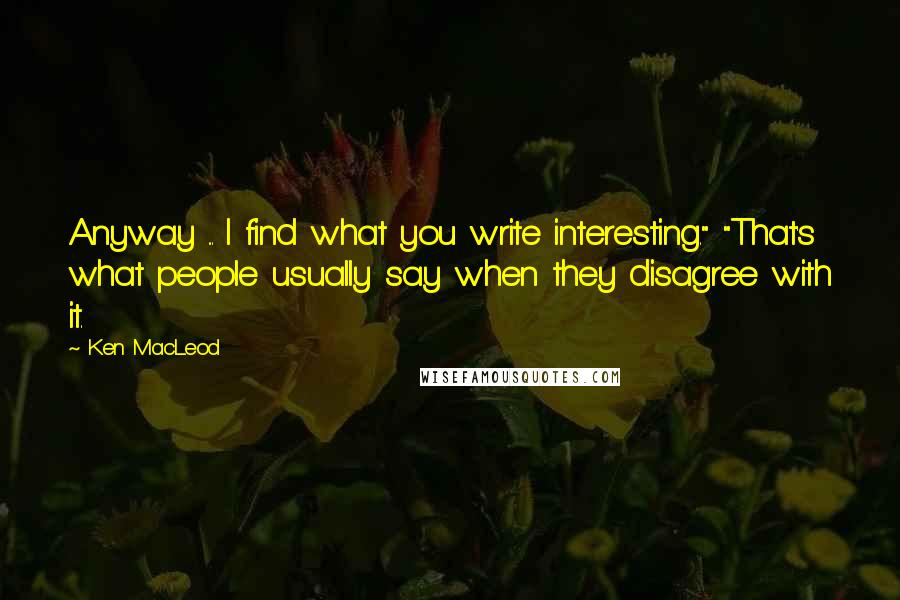 Ken MacLeod Quotes: Anyway ... I find what you write interesting." "That's what people usually say when they disagree with it.