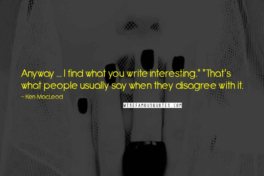 Ken MacLeod Quotes: Anyway ... I find what you write interesting." "That's what people usually say when they disagree with it.