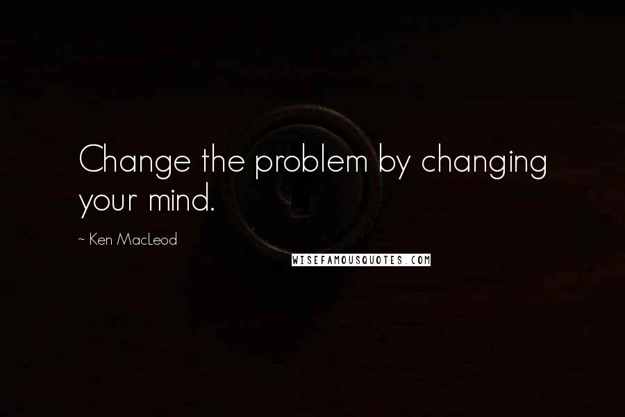 Ken MacLeod Quotes: Change the problem by changing your mind.