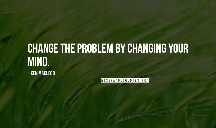 Ken MacLeod Quotes: Change the problem by changing your mind.