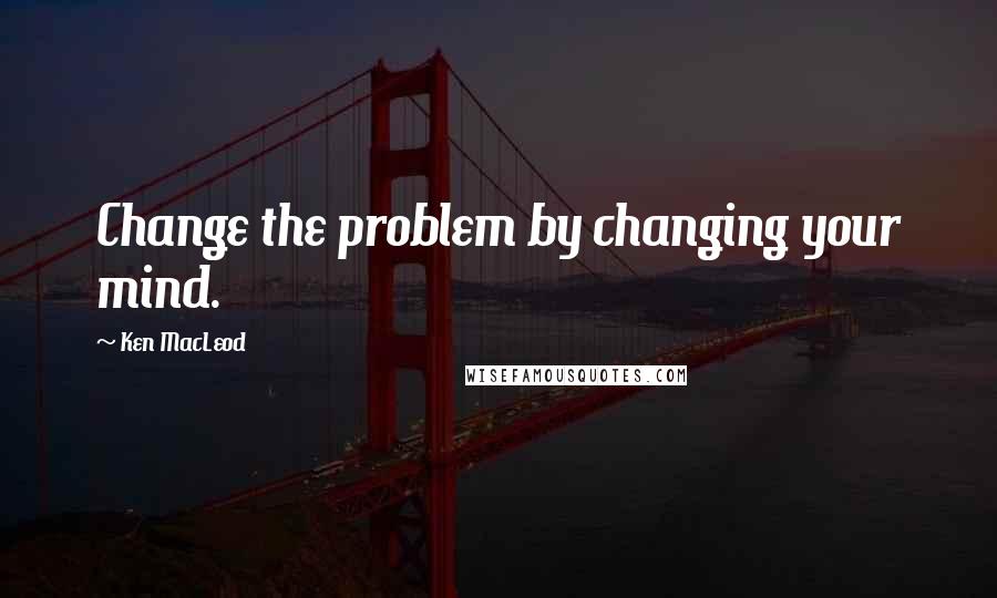 Ken MacLeod Quotes: Change the problem by changing your mind.