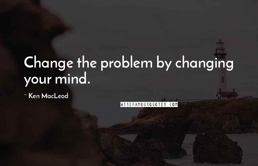 Ken MacLeod Quotes: Change the problem by changing your mind.