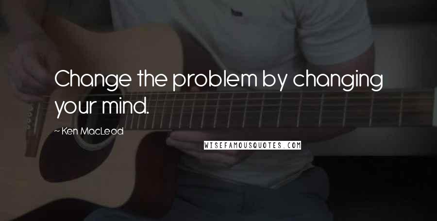 Ken MacLeod Quotes: Change the problem by changing your mind.