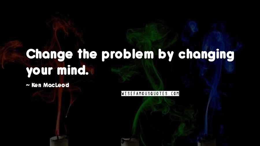 Ken MacLeod Quotes: Change the problem by changing your mind.