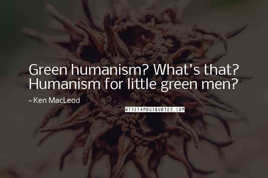 Ken MacLeod Quotes: Green humanism? What's that? Humanism for little green men?