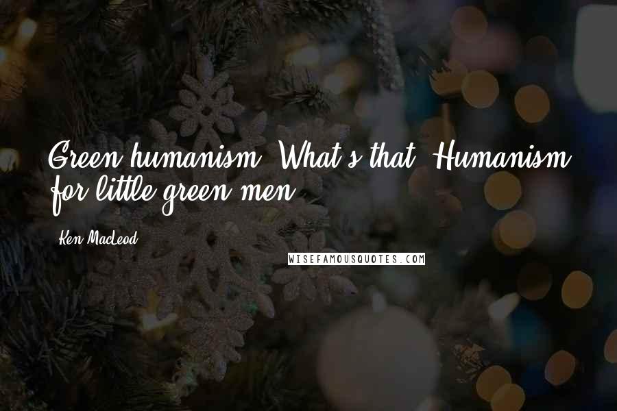 Ken MacLeod Quotes: Green humanism? What's that? Humanism for little green men?