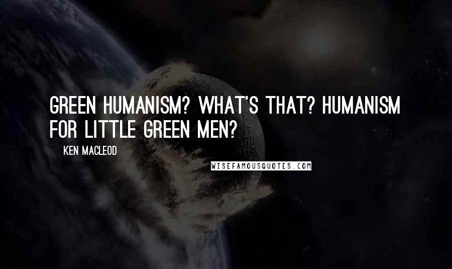 Ken MacLeod Quotes: Green humanism? What's that? Humanism for little green men?