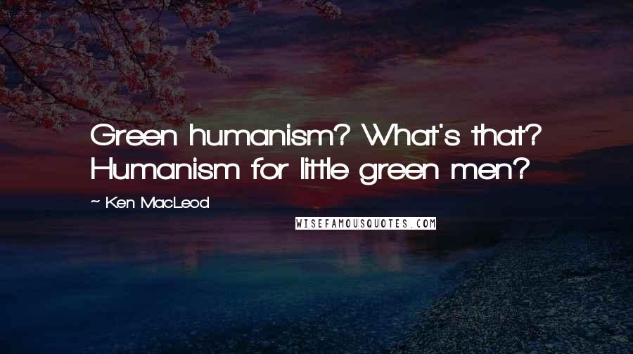 Ken MacLeod Quotes: Green humanism? What's that? Humanism for little green men?