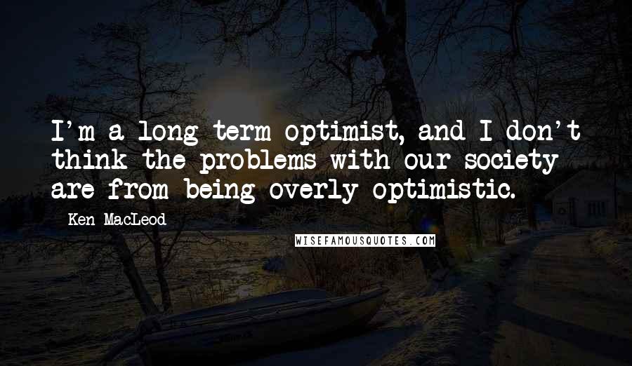 Ken MacLeod Quotes: I'm a long-term optimist, and I don't think the problems with our society are from being overly optimistic.