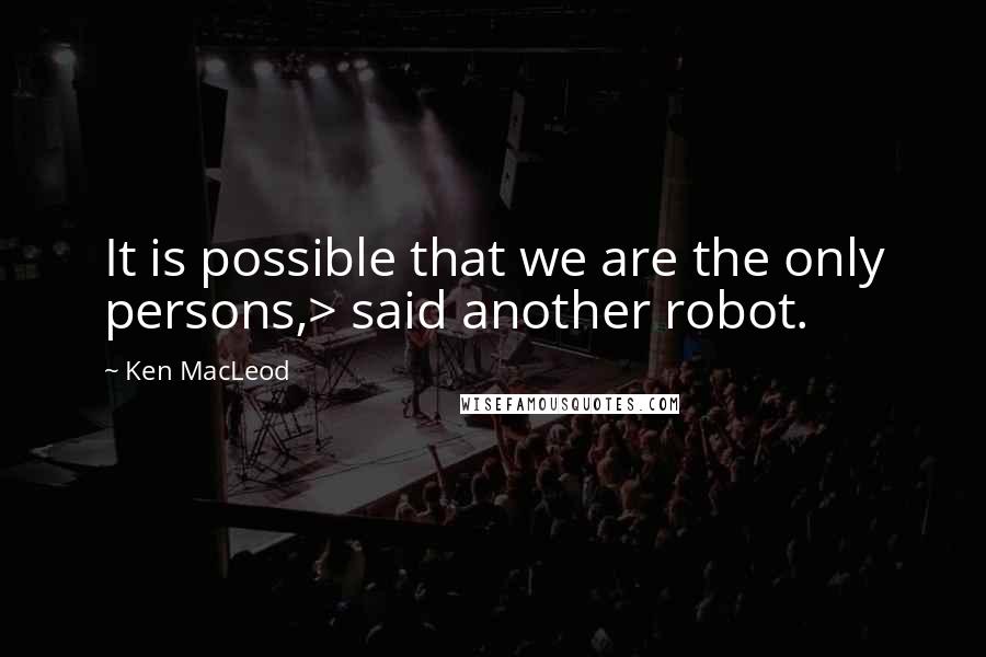 Ken MacLeod Quotes: It is possible that we are the only persons,> said another robot.