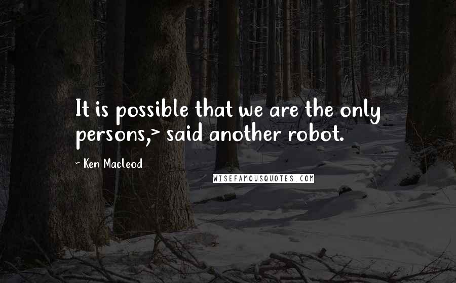 Ken MacLeod Quotes: It is possible that we are the only persons,> said another robot.