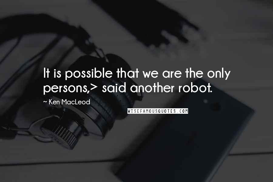 Ken MacLeod Quotes: It is possible that we are the only persons,> said another robot.