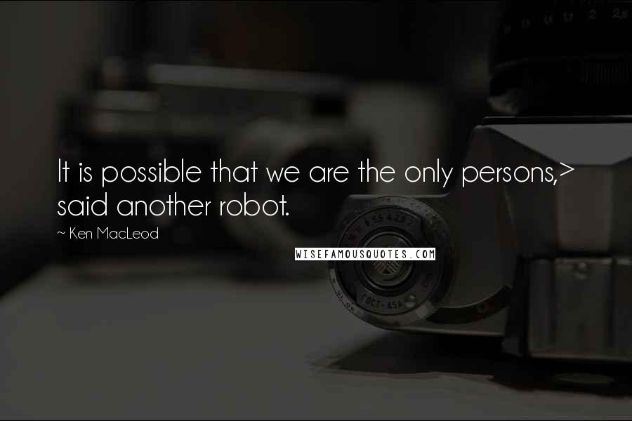 Ken MacLeod Quotes: It is possible that we are the only persons,> said another robot.