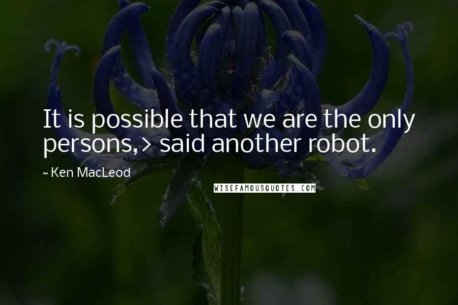 Ken MacLeod Quotes: It is possible that we are the only persons,> said another robot.