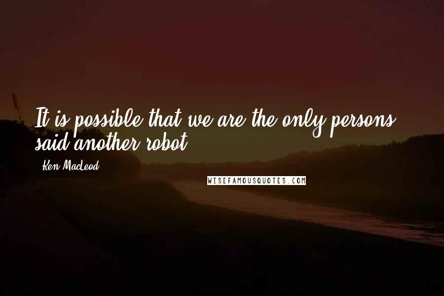 Ken MacLeod Quotes: It is possible that we are the only persons,> said another robot.