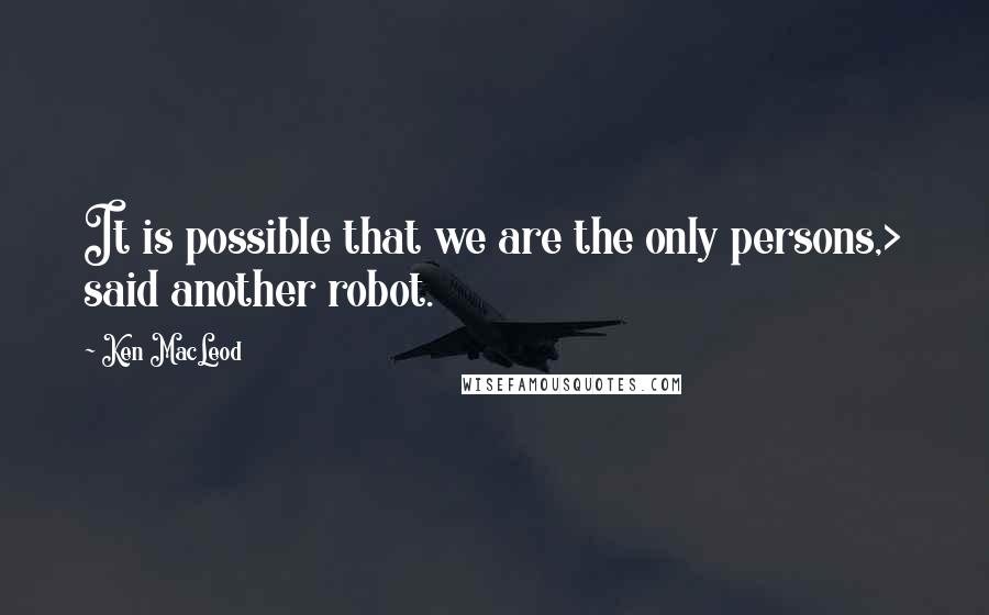 Ken MacLeod Quotes: It is possible that we are the only persons,> said another robot.