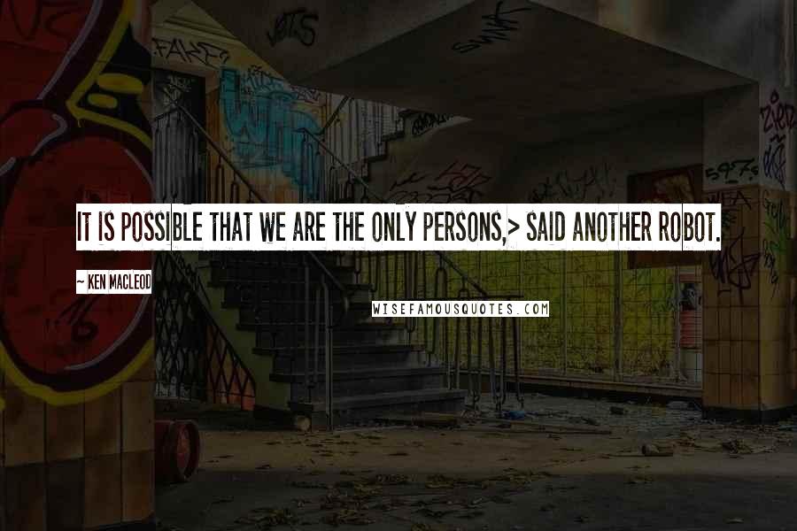 Ken MacLeod Quotes: It is possible that we are the only persons,> said another robot.