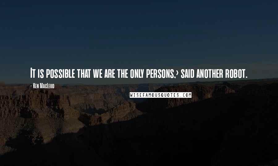 Ken MacLeod Quotes: It is possible that we are the only persons,> said another robot.