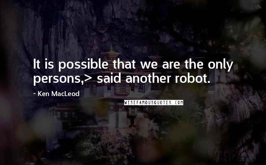 Ken MacLeod Quotes: It is possible that we are the only persons,> said another robot.